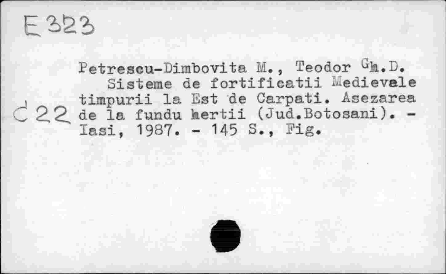 ﻿Е2>£2>
Petrescu-Dimbovita М., Teodor ùh.B.
Sisteme de fortificatii Medievale і timpurii la Est de Carpati. Asezarea L 2,2, de la fundu hertii ( Jud.Botosani ). -lasi, 1987. - 145 S., Fig.